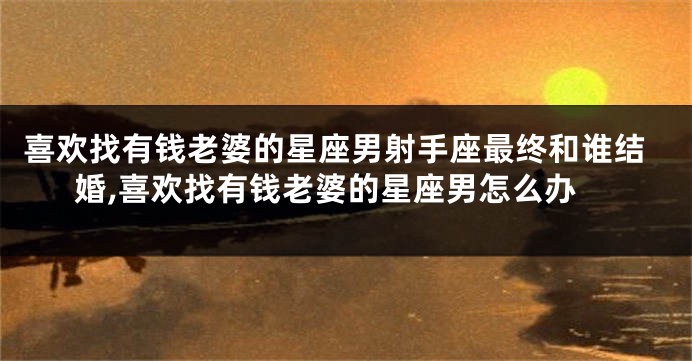 喜欢找有钱老婆的星座男射手座最终和谁结婚,喜欢找有钱老婆的星座男怎么办