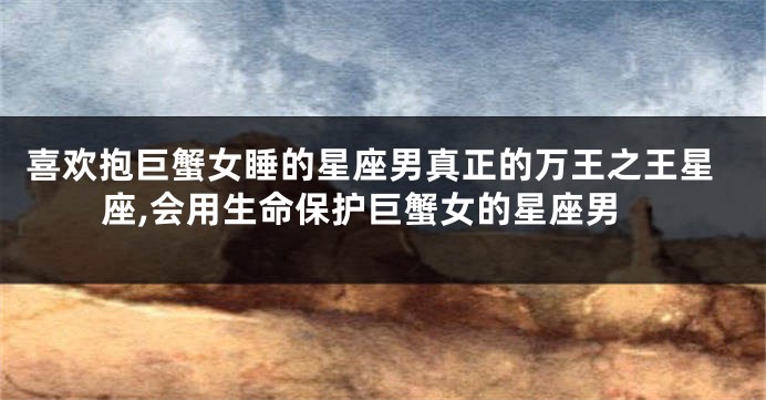 喜欢抱巨蟹女睡的星座男真正的万王之王星座,会用生命保护巨蟹女的星座男