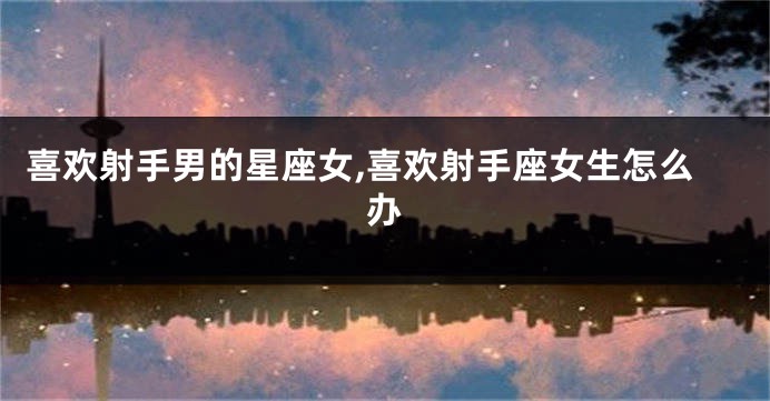 喜欢射手男的星座女,喜欢射手座女生怎么办