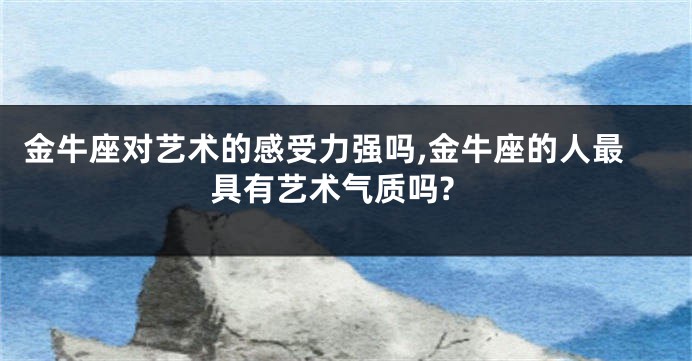 金牛座对艺术的感受力强吗,金牛座的人最具有艺术气质吗?