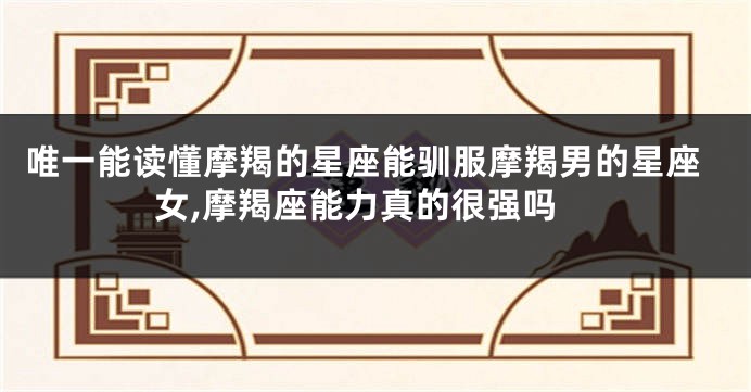 唯一能读懂摩羯的星座能驯服摩羯男的星座女,摩羯座能力真的很强吗