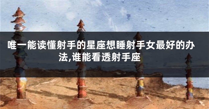 唯一能读懂射手的星座想睡射手女最好的办法,谁能看透射手座