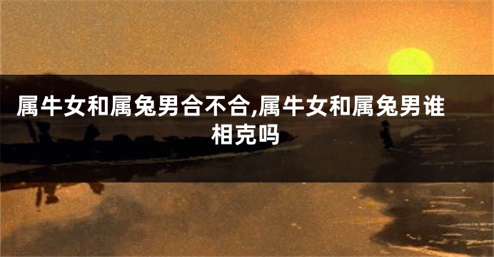 属牛女和属兔男合不合,属牛女和属兔男谁相克吗