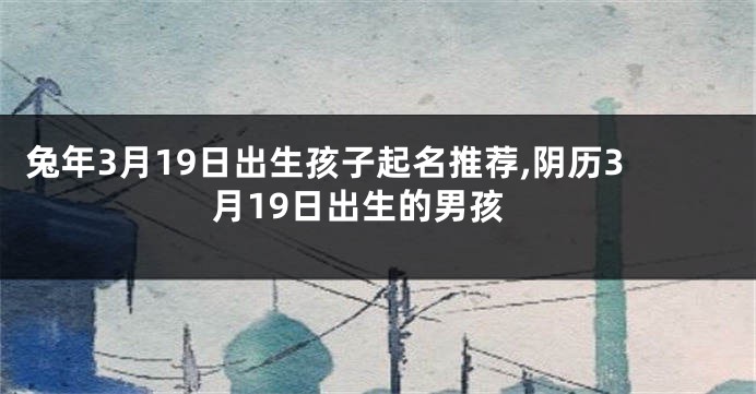 兔年3月19日出生孩子起名推荐,阴历3月19日出生的男孩