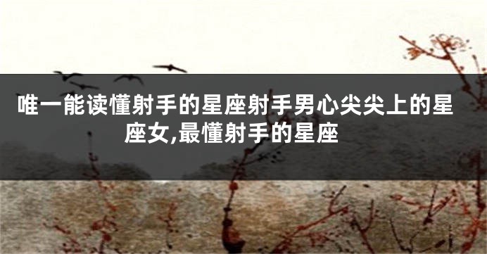 唯一能读懂射手的星座射手男心尖尖上的星座女,最懂射手的星座