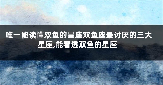 唯一能读懂双鱼的星座双鱼座最讨厌的三大星座,能看透双鱼的星座