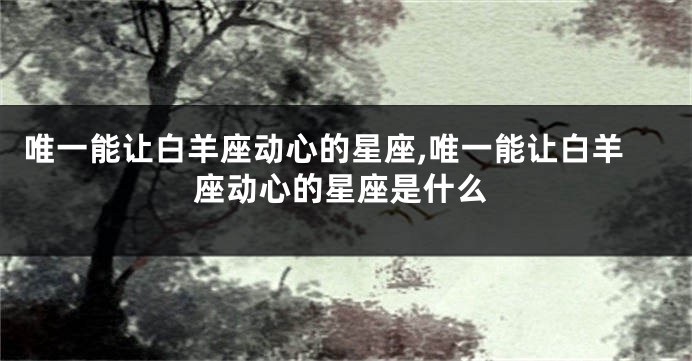 唯一能让白羊座动心的星座,唯一能让白羊座动心的星座是什么