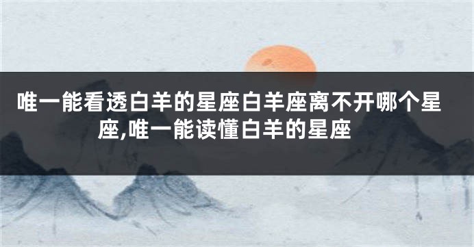 唯一能看透白羊的星座白羊座离不开哪个星座,唯一能读懂白羊的星座