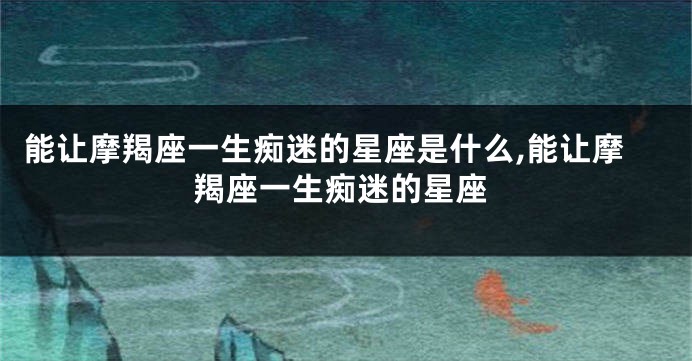 能让摩羯座一生痴迷的星座是什么,能让摩羯座一生痴迷的星座
