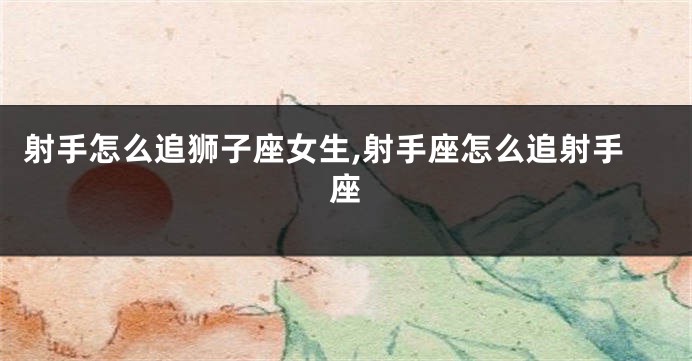 射手怎么追狮子座女生,射手座怎么追射手座