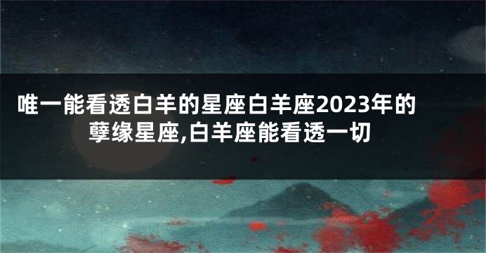 唯一能看透白羊的星座白羊座2023年的孽缘星座,白羊座能看透一切