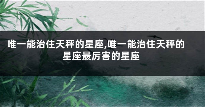 唯一能治住天秤的星座,唯一能治住天秤的星座最厉害的星座