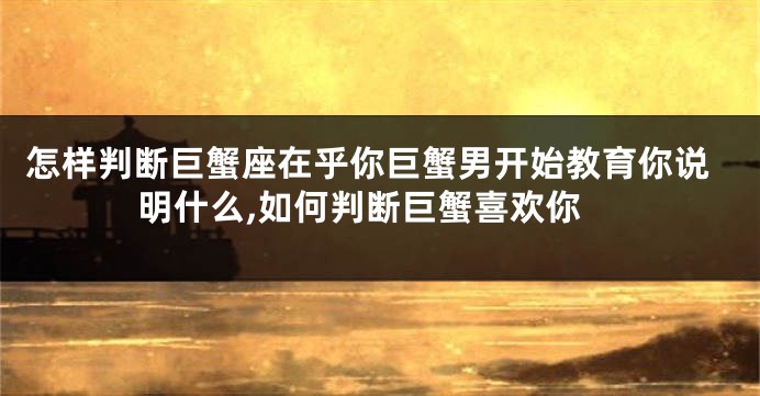 怎样判断巨蟹座在乎你巨蟹男开始教育你说明什么,如何判断巨蟹喜欢你
