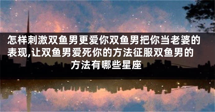 怎样刺激双鱼男更爱你双鱼男把你当老婆的表现,让双鱼男爱死你的方法征服双鱼男的方法有哪些星座
