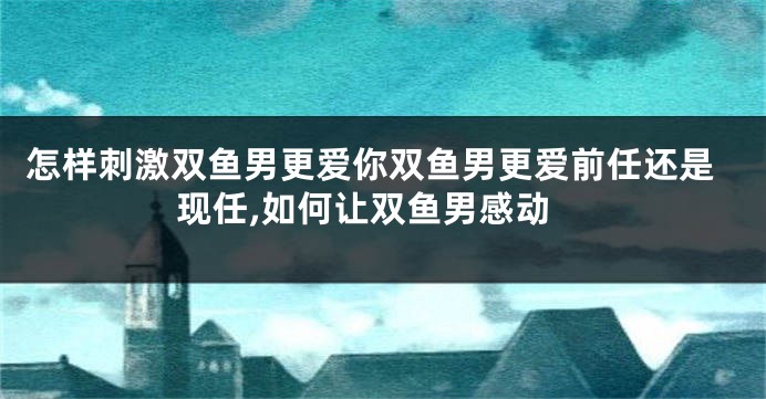 怎样刺激双鱼男更爱你双鱼男更爱前任还是现任,如何让双鱼男感动