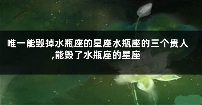 唯一能毁掉水瓶座的星座水瓶座的三个贵人,能毁了水瓶座的星座