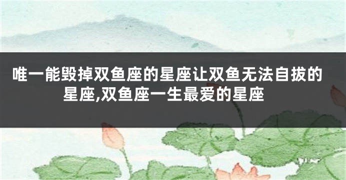 唯一能毁掉双鱼座的星座让双鱼无法自拔的星座,双鱼座一生最爱的星座