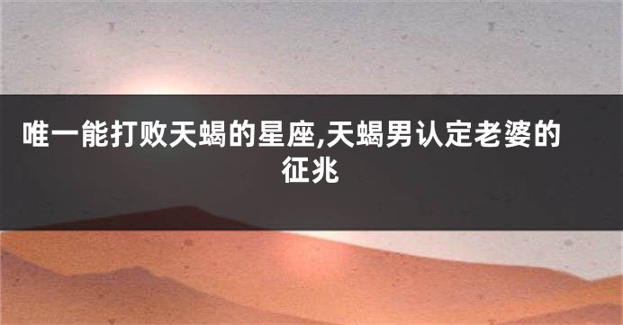 唯一能打败天蝎的星座,天蝎男认定老婆的征兆
