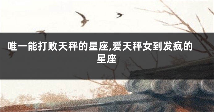 唯一能打败天秤的星座,爱天秤女到发疯的星座