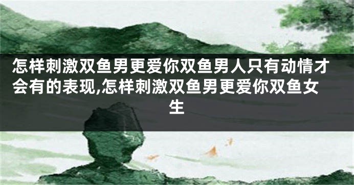 怎样刺激双鱼男更爱你双鱼男人只有动情才会有的表现,怎样刺激双鱼男更爱你双鱼女生