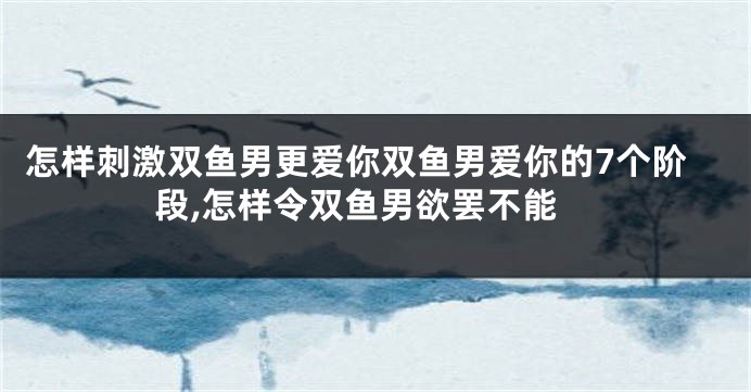 怎样刺激双鱼男更爱你双鱼男爱你的7个阶段,怎样令双鱼男欲罢不能