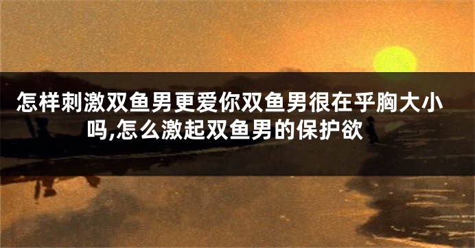 怎样刺激双鱼男更爱你双鱼男很在乎胸大小吗,怎么激起双鱼男的保护欲