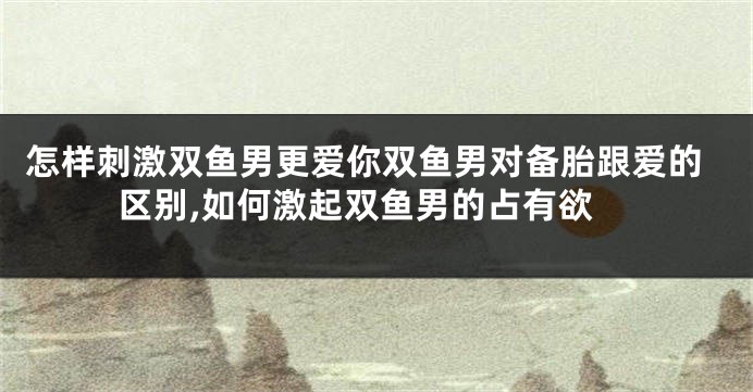 怎样刺激双鱼男更爱你双鱼男对备胎跟爱的区别,如何激起双鱼男的占有欲