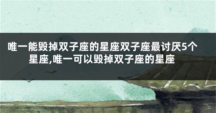 唯一能毁掉双子座的星座双子座最讨厌5个星座,唯一可以毁掉双子座的星座
