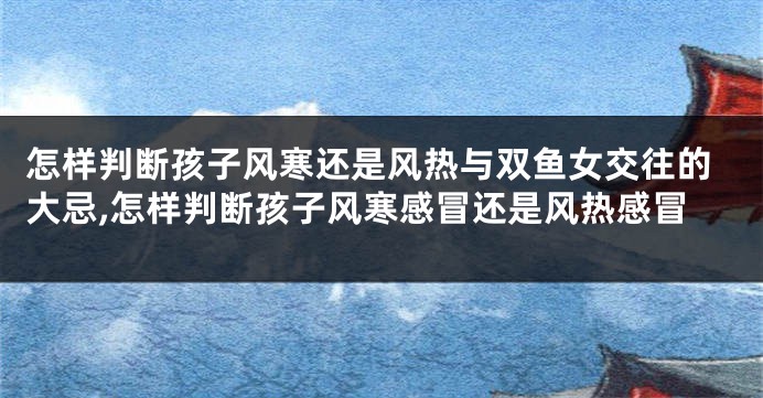 怎样判断孩子风寒还是风热与双鱼女交往的大忌,怎样判断孩子风寒感冒还是风热感冒