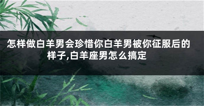 怎样做白羊男会珍惜你白羊男被你征服后的样子,白羊座男怎么搞定