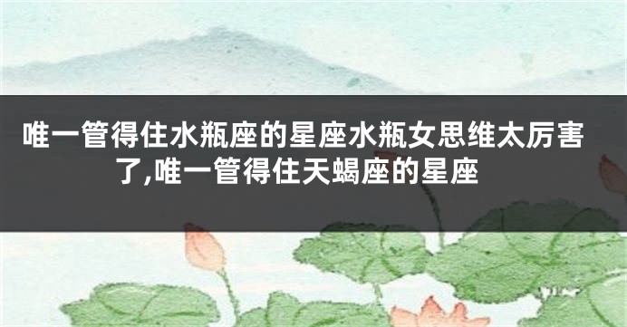唯一管得住水瓶座的星座水瓶女思维太厉害了,唯一管得住天蝎座的星座