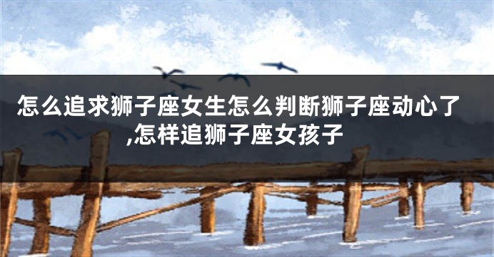 怎么追求狮子座女生怎么判断狮子座动心了,怎样追狮子座女孩子
