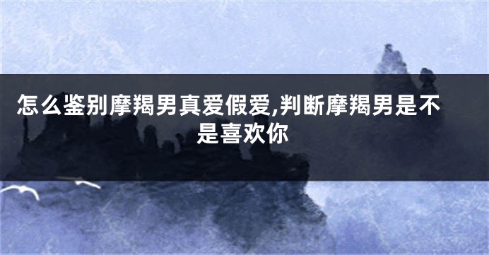 怎么鉴别摩羯男真爱假爱,判断摩羯男是不是喜欢你