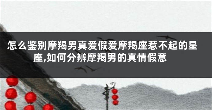 怎么鉴别摩羯男真爱假爱摩羯座惹不起的星座,如何分辨摩羯男的真情假意