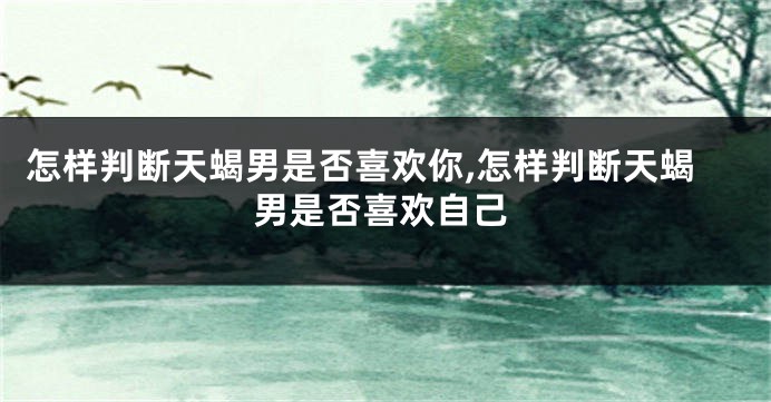 怎样判断天蝎男是否喜欢你,怎样判断天蝎男是否喜欢自己