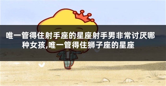 唯一管得住射手座的星座射手男非常讨厌哪种女孩,唯一管得住狮子座的星座