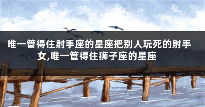 唯一管得住射手座的星座把别人玩死的射手女,唯一管得住狮子座的星座