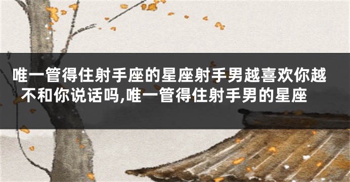 唯一管得住射手座的星座射手男越喜欢你越不和你说话吗,唯一管得住射手男的星座