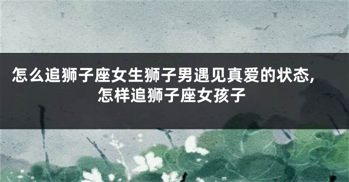 怎么追狮子座女生狮子男遇见真爱的状态,怎样追狮子座女孩子