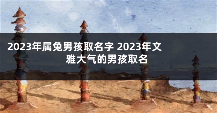 2023年属兔男孩取名字 2023年文雅大气的男孩取名