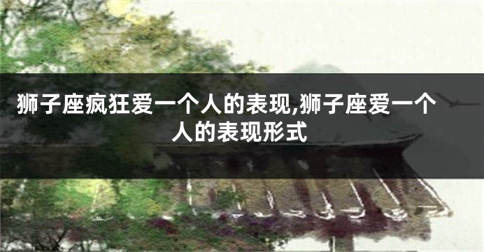 狮子座疯狂爱一个人的表现,狮子座爱一个人的表现形式