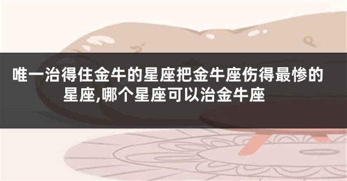 唯一治得住金牛的星座把金牛座伤得最惨的星座,哪个星座可以治金牛座