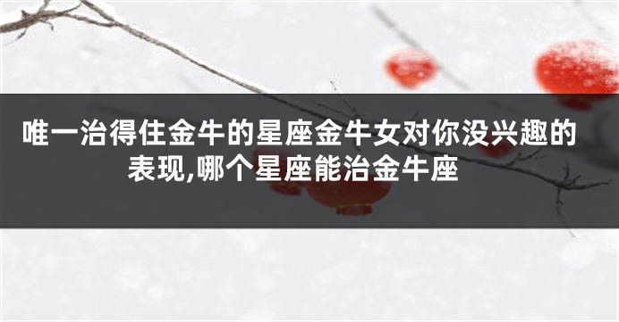 唯一治得住金牛的星座金牛女对你没兴趣的表现,哪个星座能治金牛座