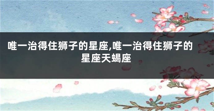 唯一治得住狮子的星座,唯一治得住狮子的星座天蝎座