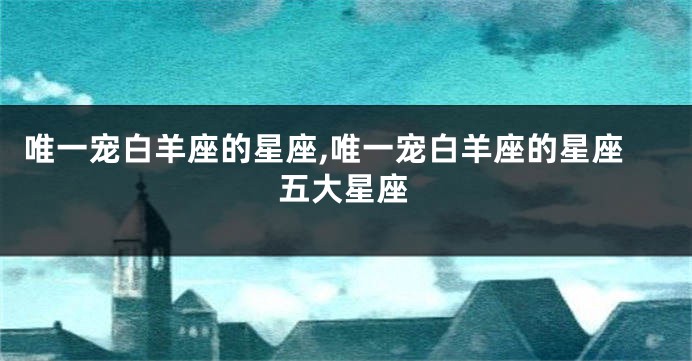 唯一宠白羊座的星座,唯一宠白羊座的星座五大星座