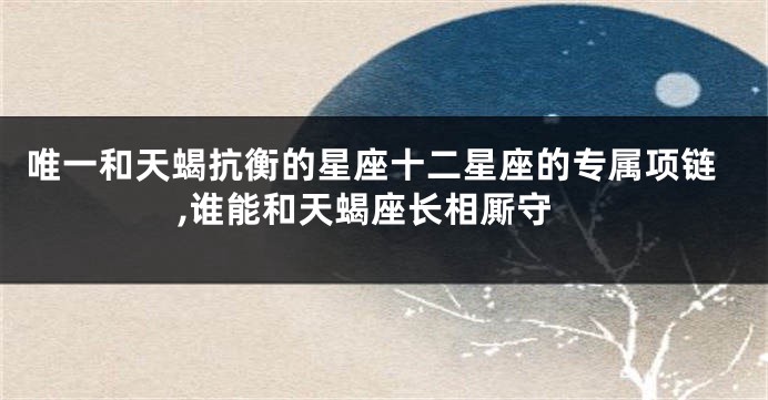 唯一和天蝎抗衡的星座十二星座的专属项链,谁能和天蝎座长相厮守