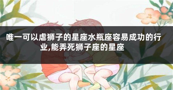 唯一可以虐狮子的星座水瓶座容易成功的行业,能弄死狮子座的星座