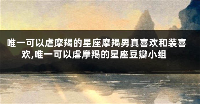 唯一可以虐摩羯的星座摩羯男真喜欢和装喜欢,唯一可以虐摩羯的星座豆瓣小组
