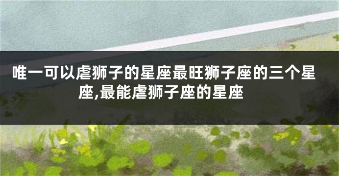 唯一可以虐狮子的星座最旺狮子座的三个星座,最能虐狮子座的星座