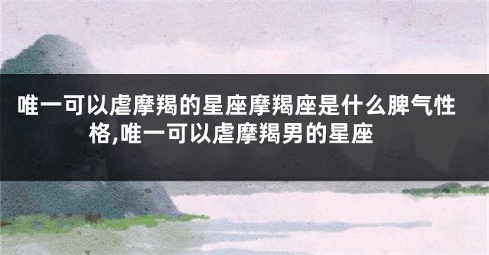 唯一可以虐摩羯的星座摩羯座是什么脾气性格,唯一可以虐摩羯男的星座